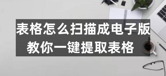 表格怎么扫描成电子版？教你一键提取表格